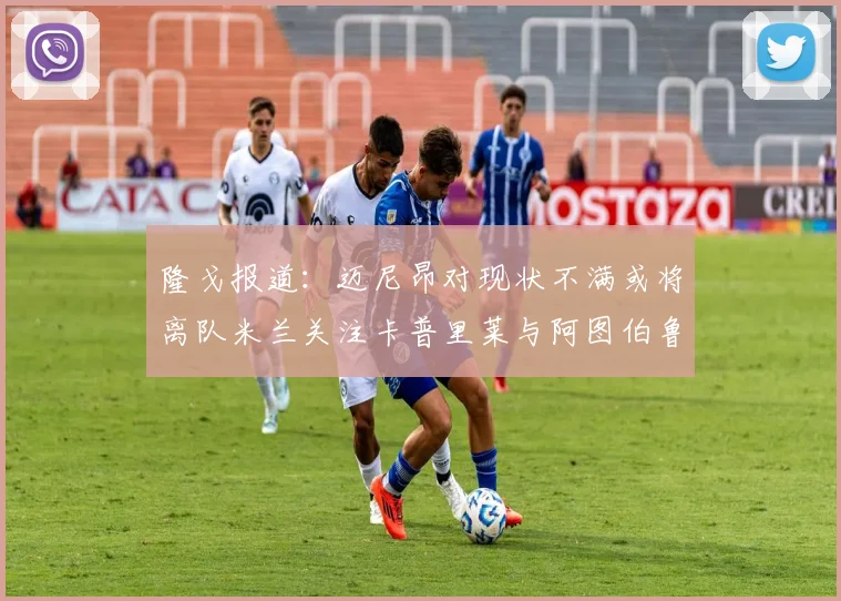 隆戈报道：迈尼昂对现状不满或将离队米兰关注卡普里莱与阿图伯鲁转会动态