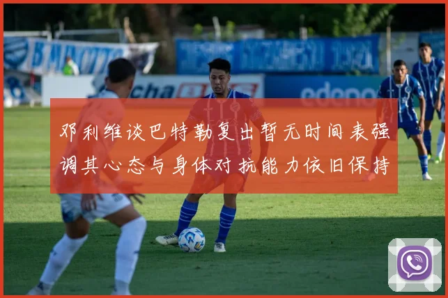 邓利维谈巴特勒复出暂无时间表强调其心态与身体对抗能力依旧保持