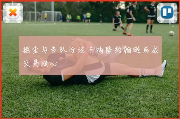 掘金与多队洽谈卡梅隆约翰逊或成交易核心