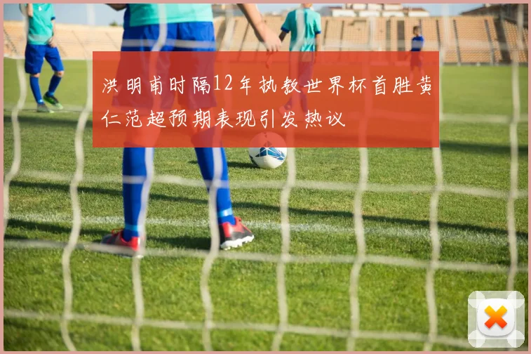 洪明甫时隔12年执教世界杯首胜黄仁范超预期表现引发热议