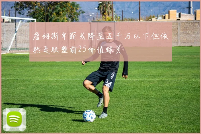 詹姆斯年薪或降至五千万以下但依然是联盟前25价值球员
