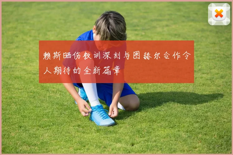 赖斯晒伤教训深刻与图赫尔合作令人期待的全新篇章