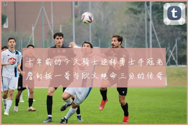 十年前的今天骑士逆转勇士夺冠老詹钉板一哥与欧文绝命三分的传奇时刻