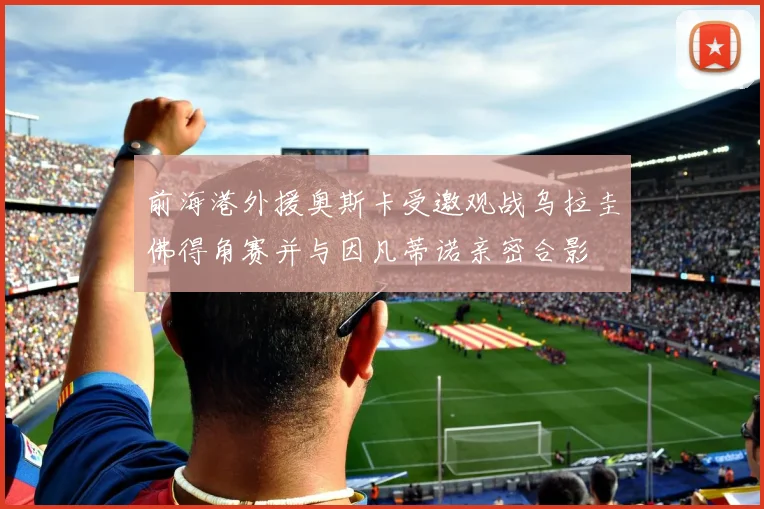 前海港外援奥斯卡受邀观战乌拉圭佛得角赛并与因凡蒂诺亲密合影