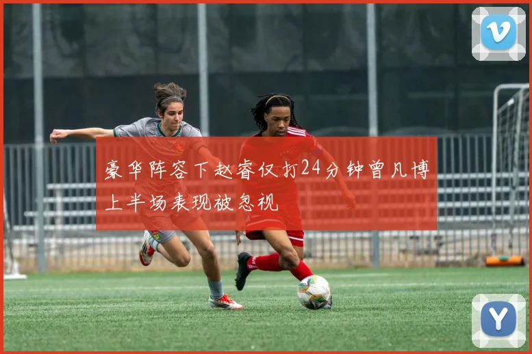 豪华阵容下赵睿仅打24分钟曾凡博上半场表现被忽视