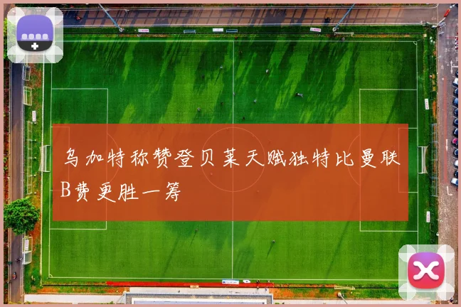 乌加特称赞登贝莱天赋独特比曼联B费更胜一筹