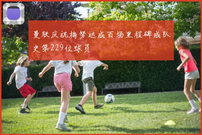 曼联庆祝梅努达成百场里程碑成队史第229位球员
