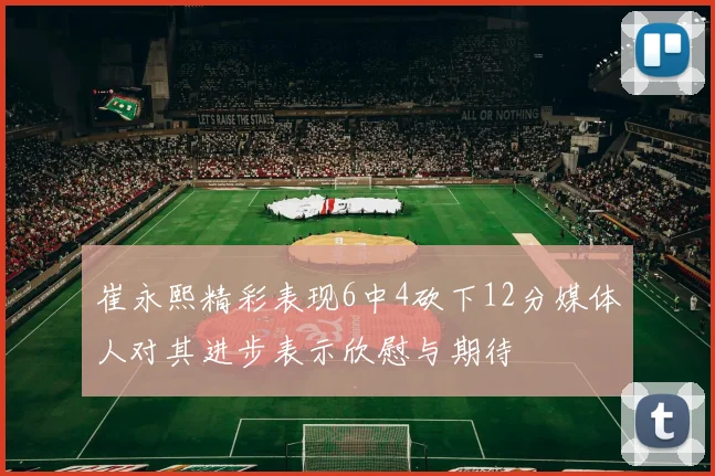 崔永熙精彩表现6中4砍下12分媒体人对其进步表示欣慰与期待