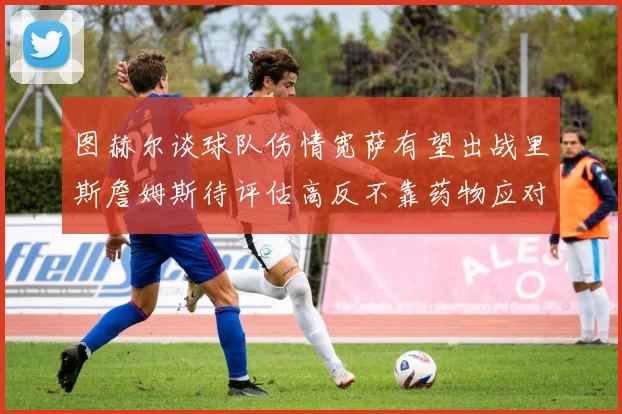 图赫尔谈球队伤情宽萨有望出战里斯詹姆斯待评估高反不靠药物应对