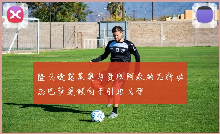 隆戈透露莱奥与曼联阿森纳无新动态巴萨更倾向于引进戈登